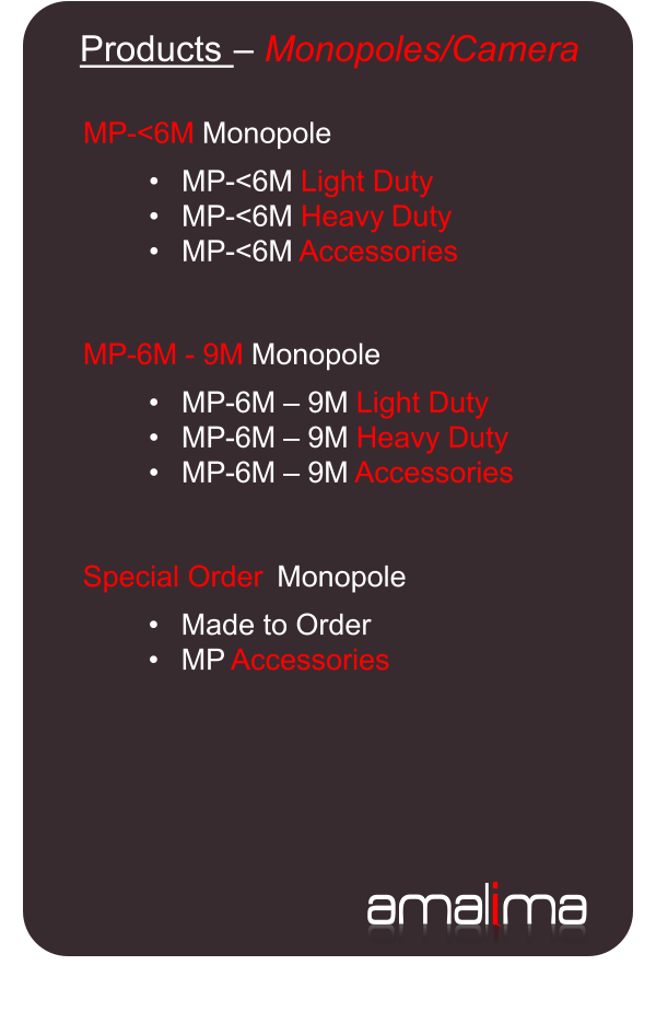 ama l i ma   Products  �   Monopoles/Camera   MP - < 6 M   Monopole     � MP - < 6 M  Light Duty   � MP - < 6 M  Heavy  Duty   � MP - < 6 M  Accessories   MP - 6 M  -   9 M   Monopole     � MP - 6 M  �   9 M  Light Duty   � MP - 6 M  �   9 M  Heavy Duty   � MP - 6 M  �   9 M  Accessories   Special Order    Monopole     � Made to Order   � MP  Accessories