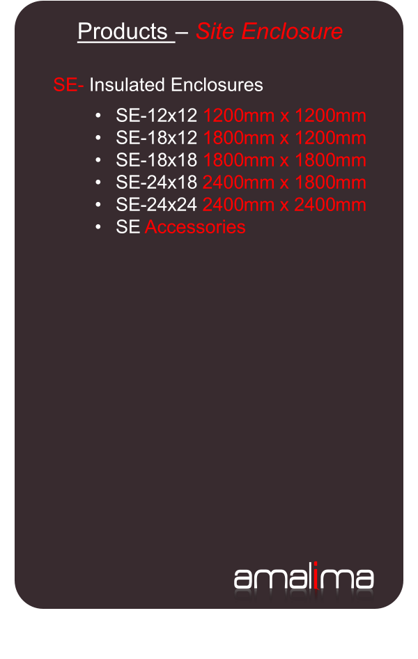 ama l i ma   Products  �   Site Enclosure   SE -   Insulated Enclosures     � SE - 12 x 12  1200 mm x  1200 mm   � SE - 18 x 12  1800 mm  x  1200 mm   � SE - 18 x 18  1800 mm  x  1800 mm   � SE - 24 x 18  2400 mm  x  1800 mm   � SE - 24 x 24  2400 mm  x  2400 mm   � SE  Accessories